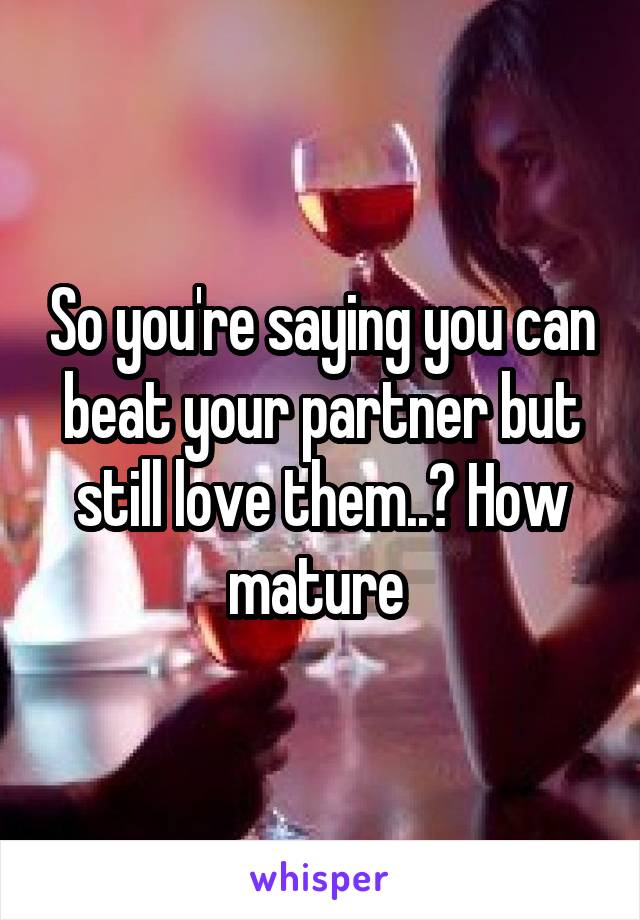 So you're saying you can beat your partner but still love them..? How mature 