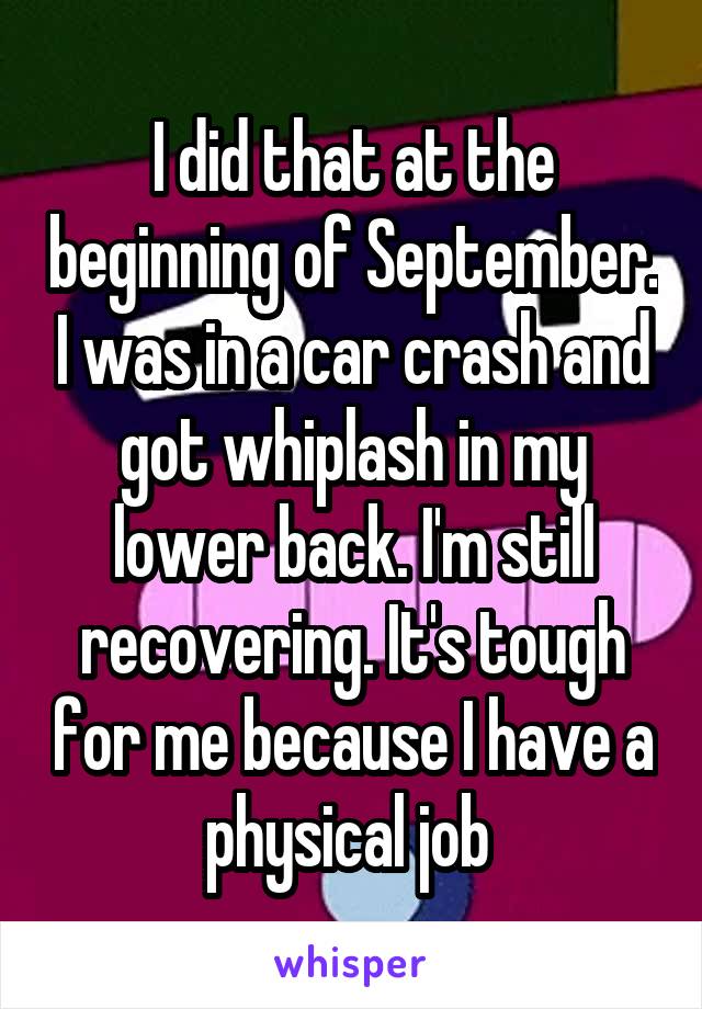 I did that at the beginning of September. I was in a car crash and got whiplash in my lower back. I'm still recovering. It's tough for me because I have a physical job 