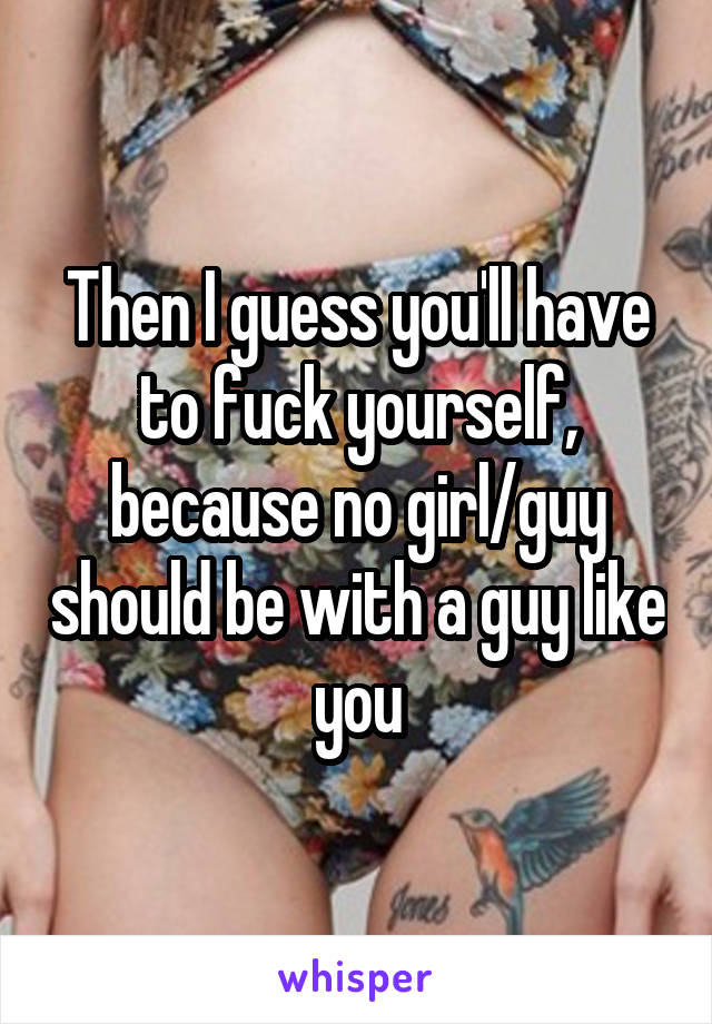 Then I guess you'll have to fuck yourself, because no girl/guy should be with a guy like you