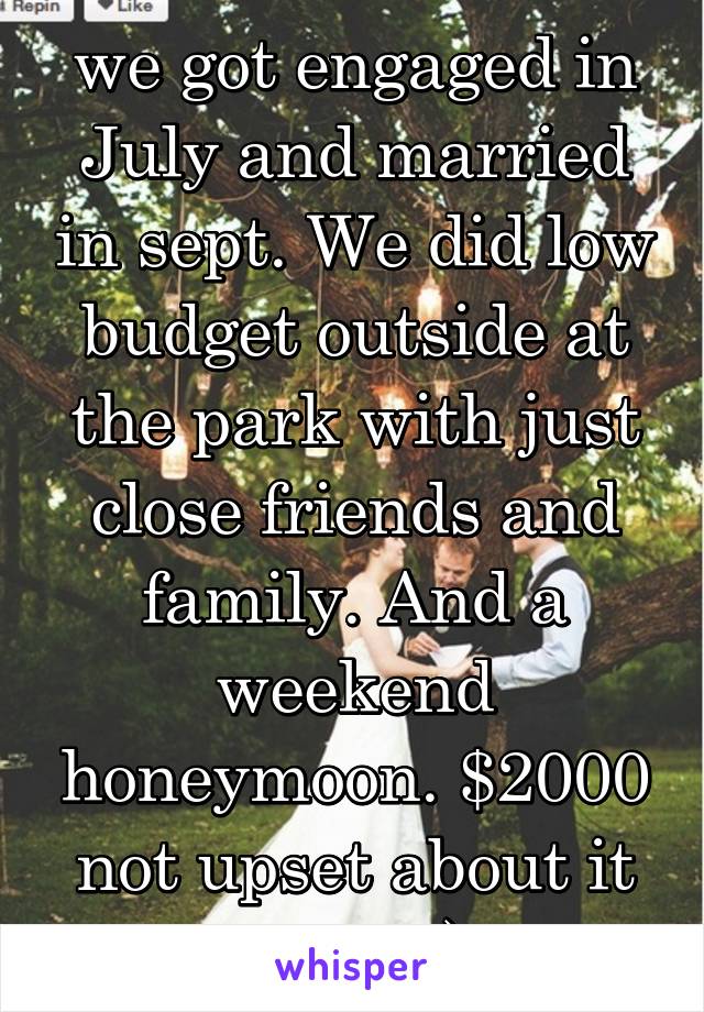 we got engaged in July and married in sept. We did low budget outside at the park with just close friends and family. And a weekend honeymoon. $2000 not upset about it at all :)