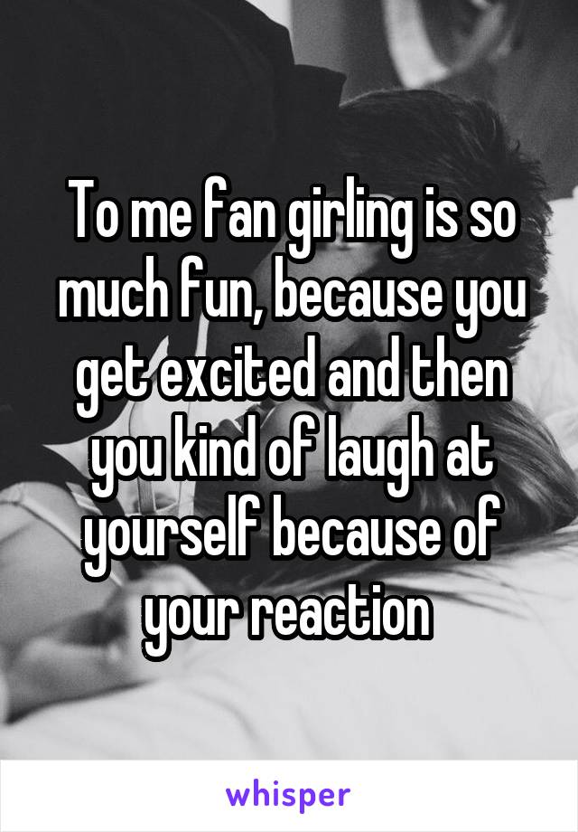 To me fan girling is so much fun, because you get excited and then you kind of laugh at yourself because of your reaction 