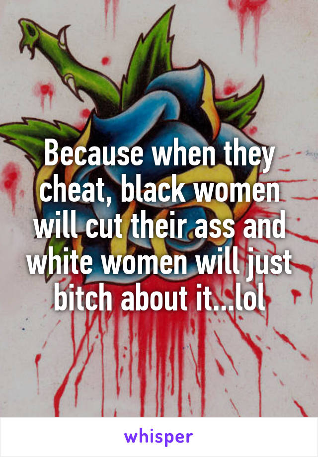 Because when they cheat, black women will cut their ass and white women will just bitch about it...lol