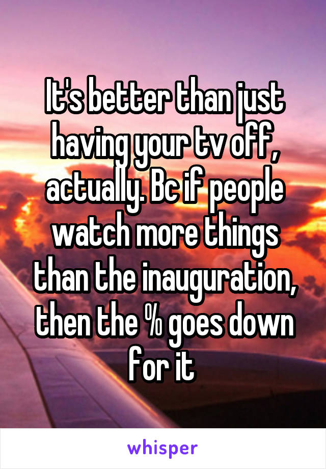 It's better than just having your tv off, actually. Bc if people watch more things than the inauguration, then the % goes down for it 