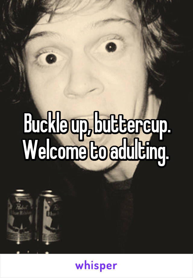Buckle up, buttercup. Welcome to adulting. 