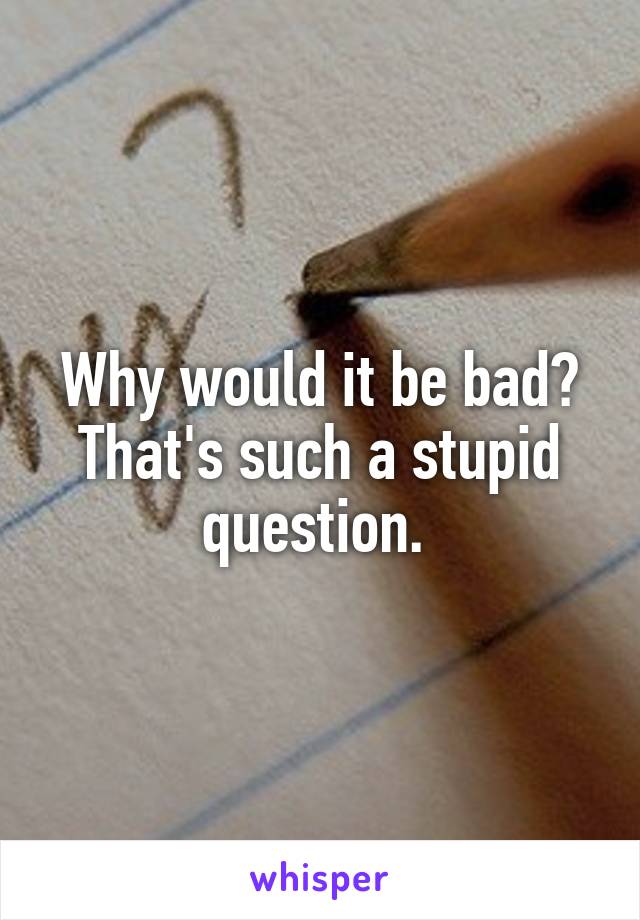 Why would it be bad? That's such a stupid question. 