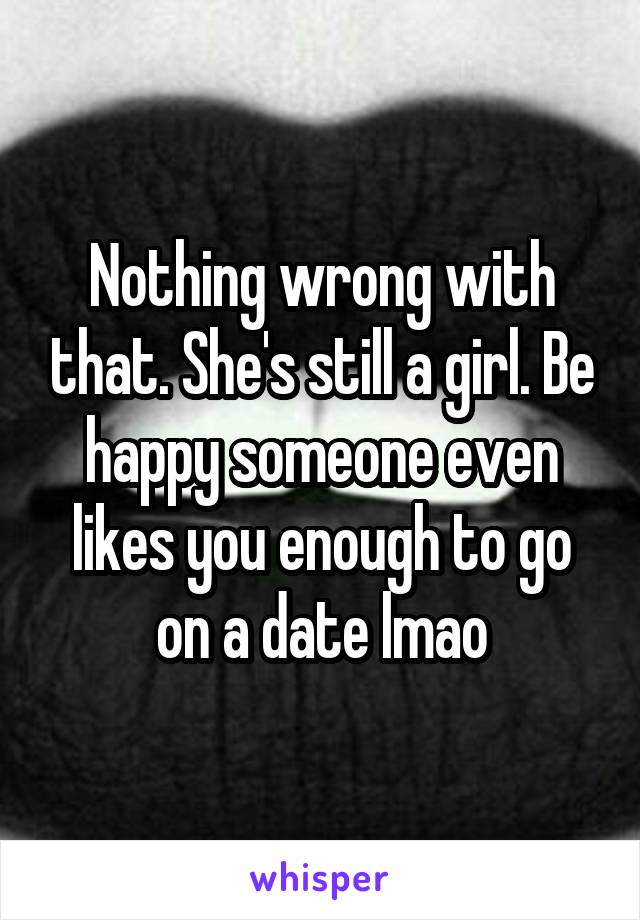 Nothing wrong with that. She's still a girl. Be happy someone even likes you enough to go on a date lmao