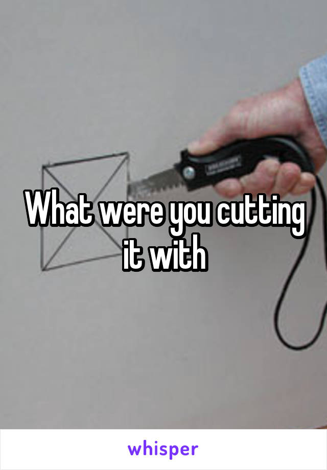 What were you cutting it with