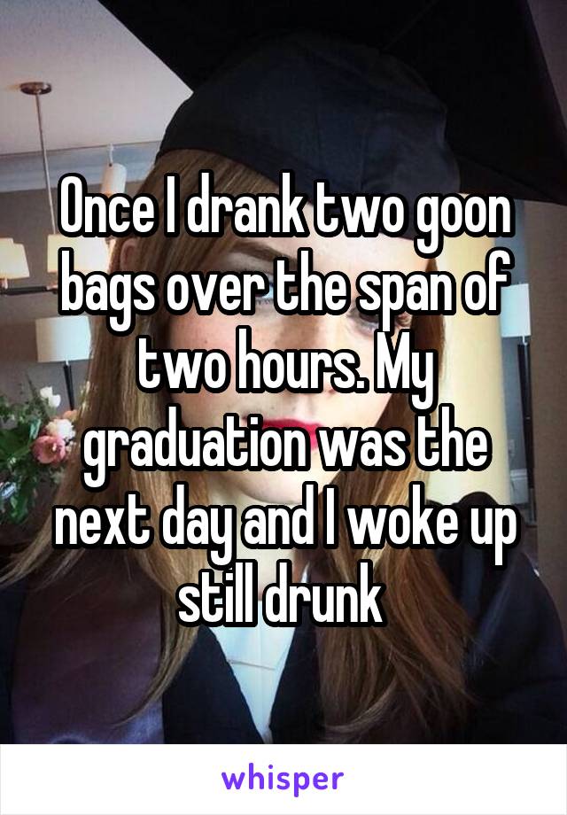 Once I drank two goon bags over the span of two hours. My graduation was the next day and I woke up still drunk 