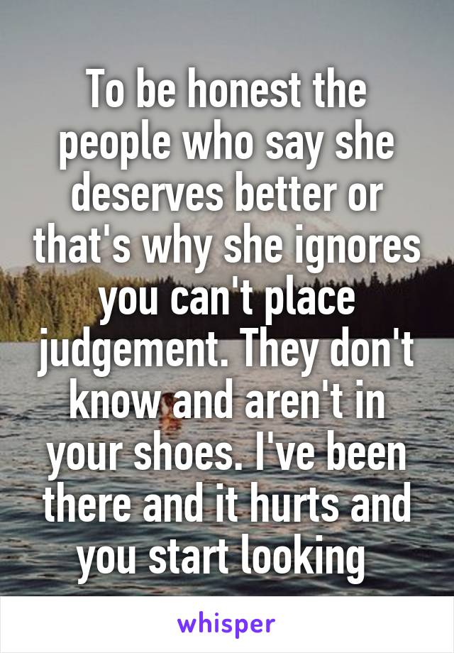 To be honest the people who say she deserves better or that's why she ignores you can't place judgement. They don't know and aren't in your shoes. I've been there and it hurts and you start looking 