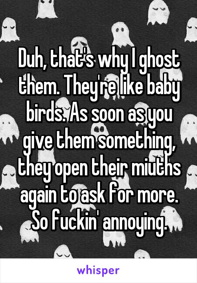 Duh, that's why I ghost them. They're like baby birds. As soon as you give them something, they open their miuths again to ask for more. So fuckin' annoying.