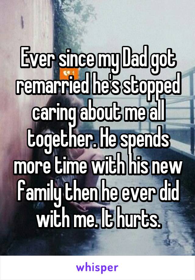 Ever since my Dad got remarried he's stopped caring about me all together. He spends more time with his new family then he ever did with me. It hurts.