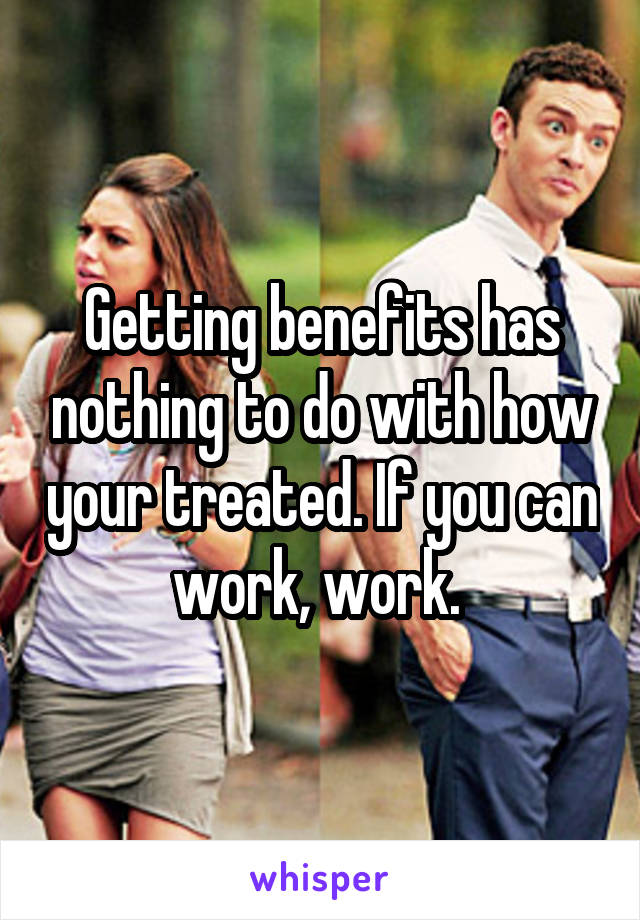 Getting benefits has nothing to do with how your treated. If you can work, work. 