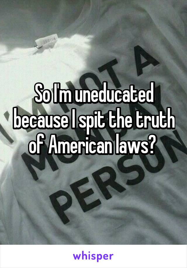 So I'm uneducated because I spit the truth of American laws? 
