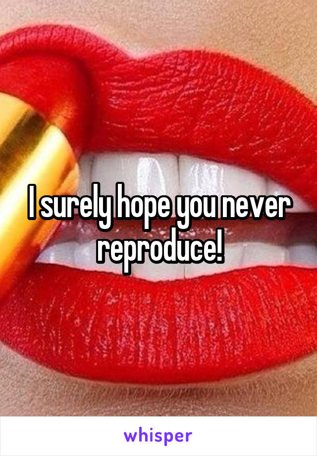 I surely hope you never reproduce!