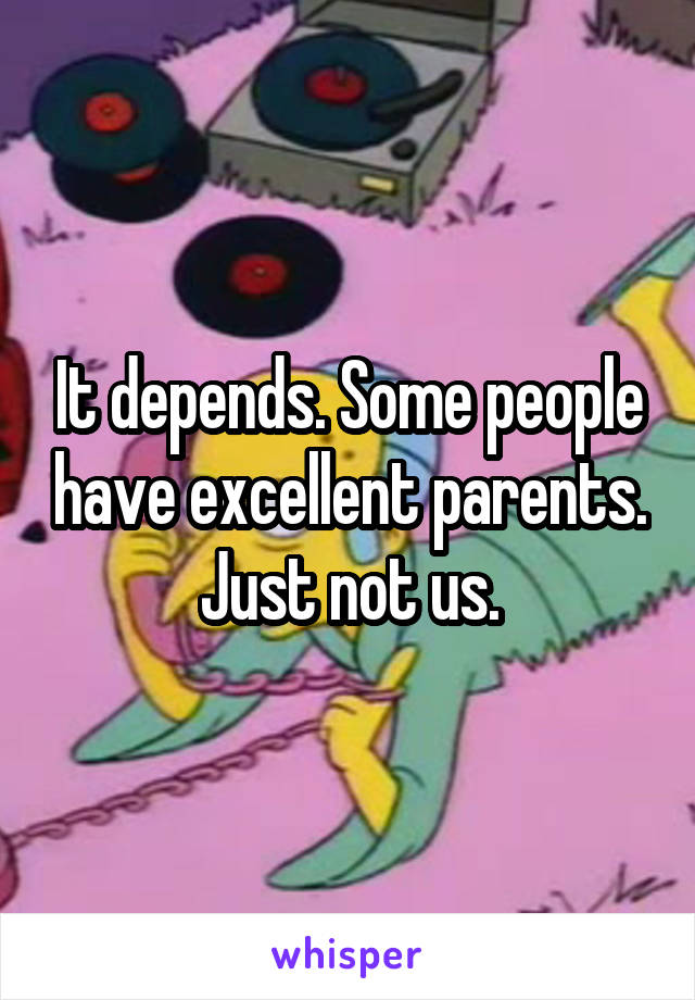 It depends. Some people have excellent parents. Just not us.