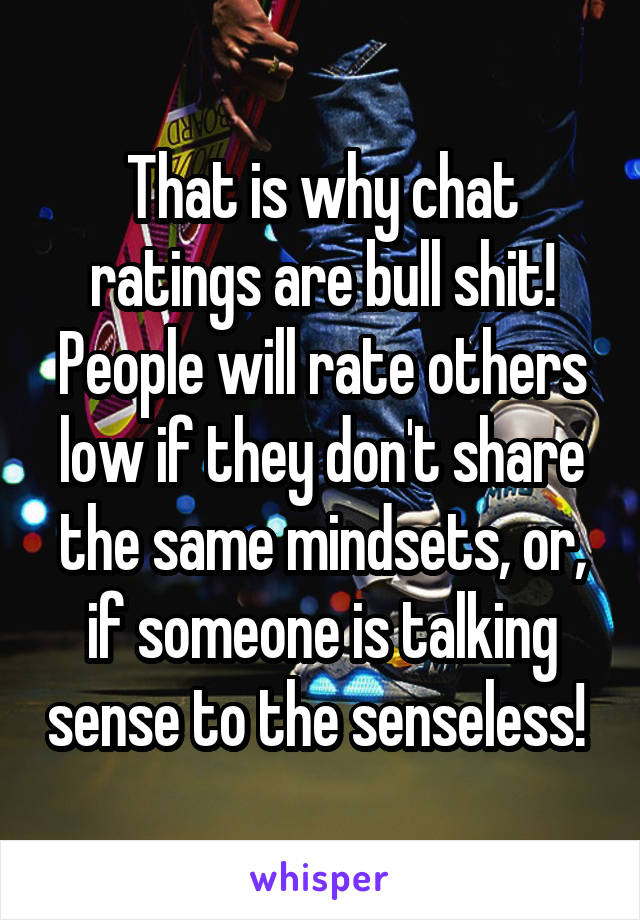 That is why chat ratings are bull shit!
People will rate others low if they don't share the same mindsets, or, if someone is talking sense to the senseless! 