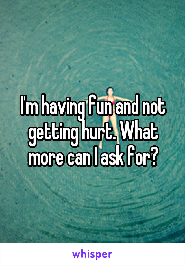 I'm having fun and not getting hurt. What more can I ask for?