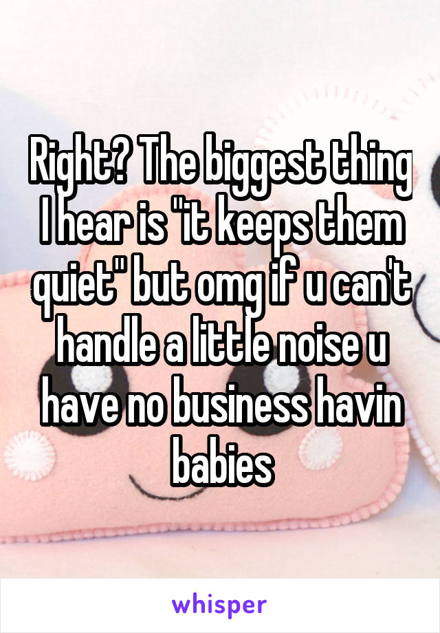 Right? The biggest thing I hear is "it keeps them quiet" but omg if u can't handle a little noise u have no business havin babies