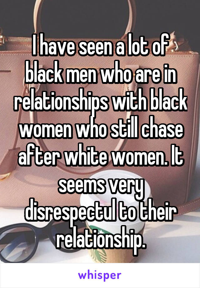 I have seen a lot of black men who are in relationships with black women who still chase after white women. It seems very disrespectul to their relationship.