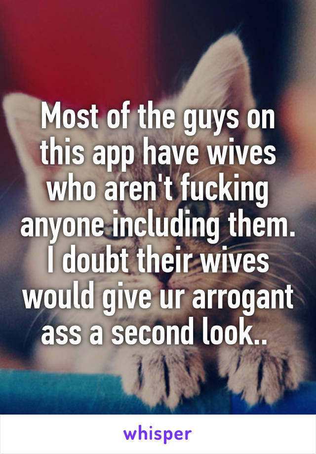 Most of the guys on this app have wives who aren't fucking anyone including them. I doubt their wives would give ur arrogant ass a second look.. 