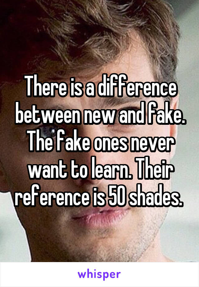 There is a difference between new and fake. The fake ones never want to learn. Their reference is 50 shades. 