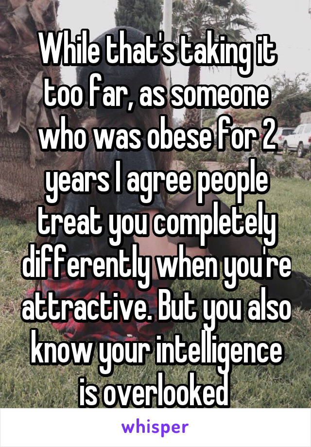 While that's taking it too far, as someone who was obese for 2 years I agree people treat you completely differently when you're attractive. But you also know your intelligence is overlooked 