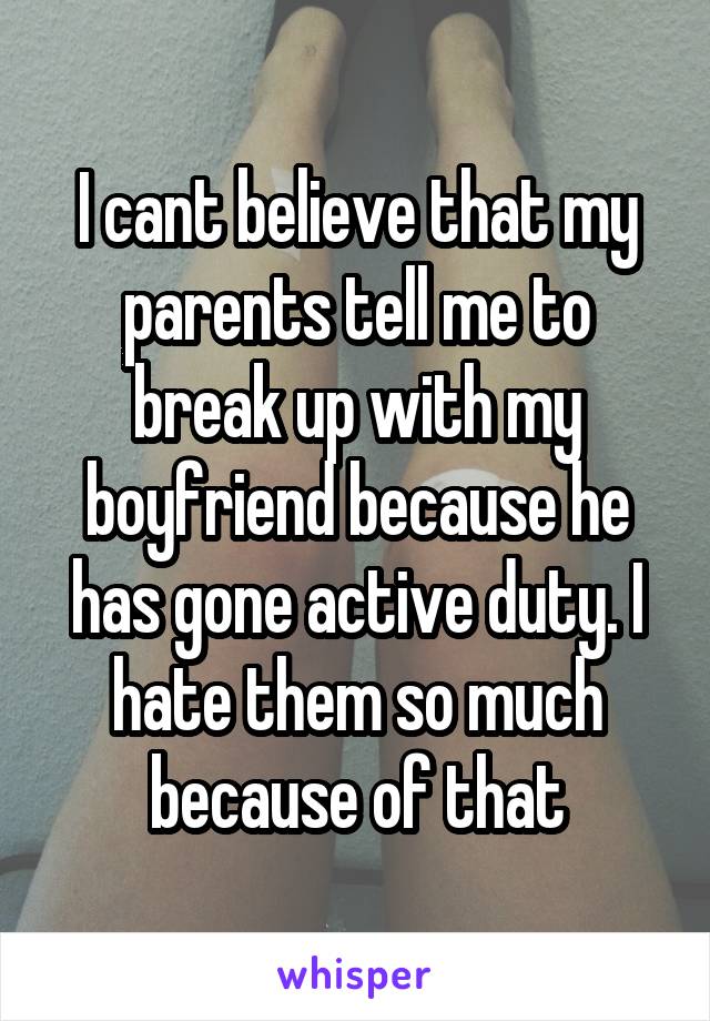 I cant believe that my parents tell me to break up with my boyfriend because he has gone active duty. I hate them so much because of that
