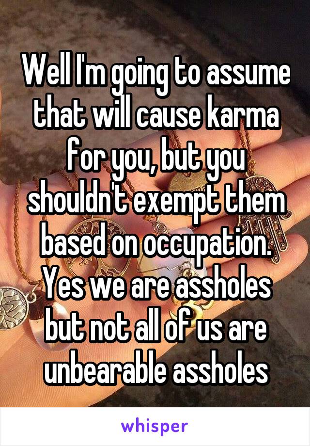 Well I'm going to assume that will cause karma for you, but you shouldn't exempt them based on occupation. Yes we are assholes but not all of us are unbearable assholes