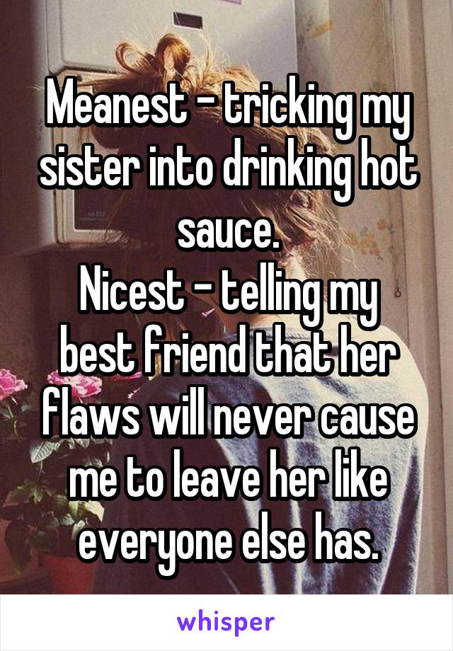 Meanest - tricking my sister into drinking hot sauce.
Nicest - telling my best friend that her flaws will never cause me to leave her like everyone else has.