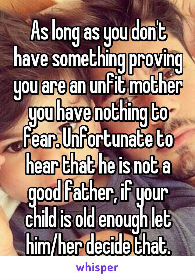 As long as you don't have something proving you are an unfit mother you have nothing to fear. Unfortunate to hear that he is not a good father, if your child is old enough let him/her decide that.