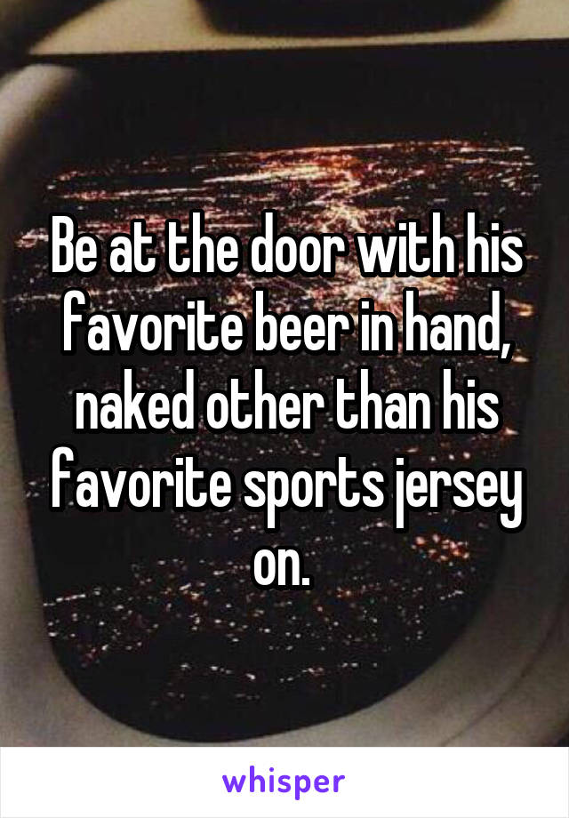 Be at the door with his favorite beer in hand, naked other than his favorite sports jersey on. 