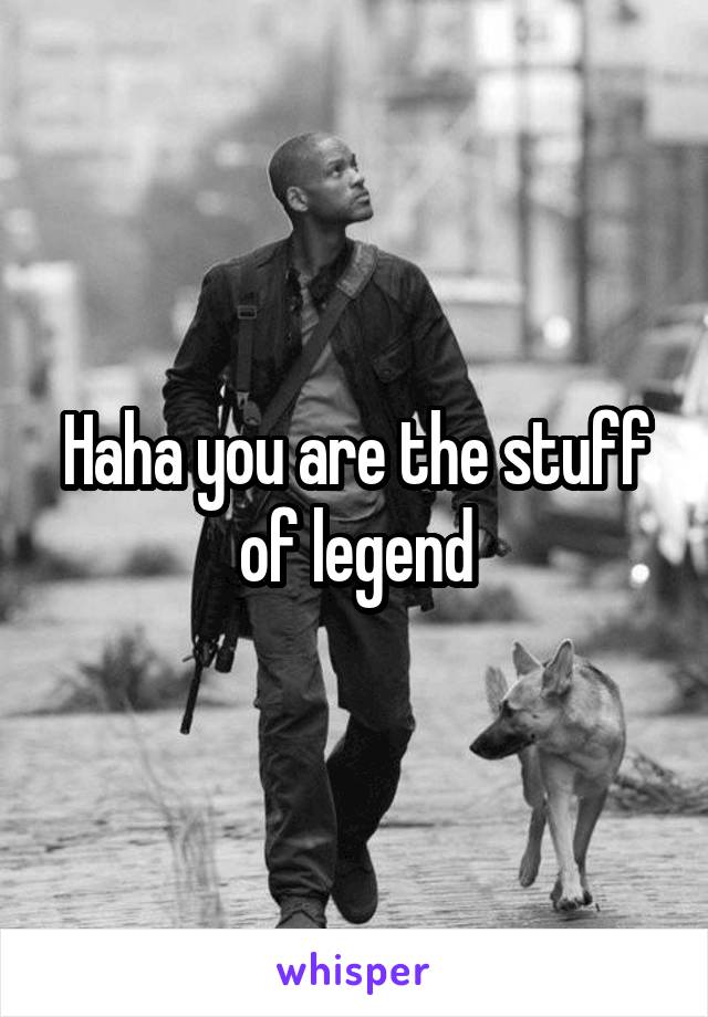 Haha you are the stuff of legend
