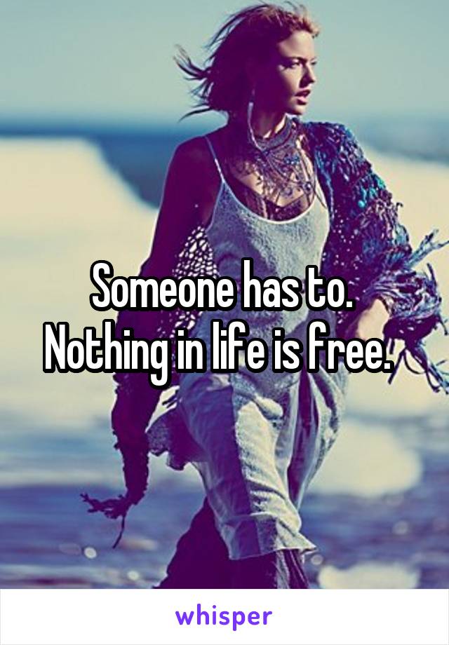 Someone has to.  Nothing in life is free.  