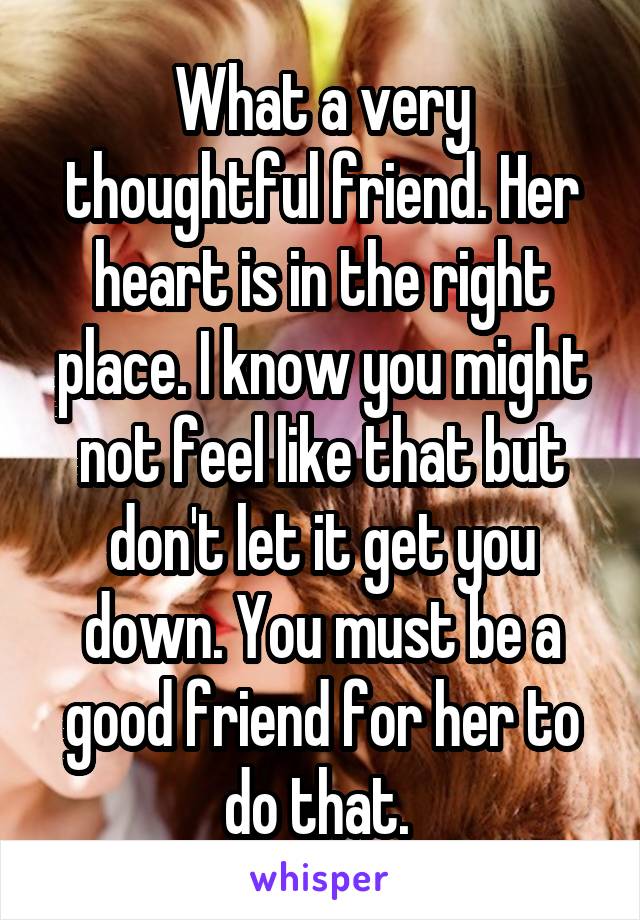 What a very thoughtful friend. Her heart is in the right place. I know you might not feel like that but don't let it get you down. You must be a good friend for her to do that. 