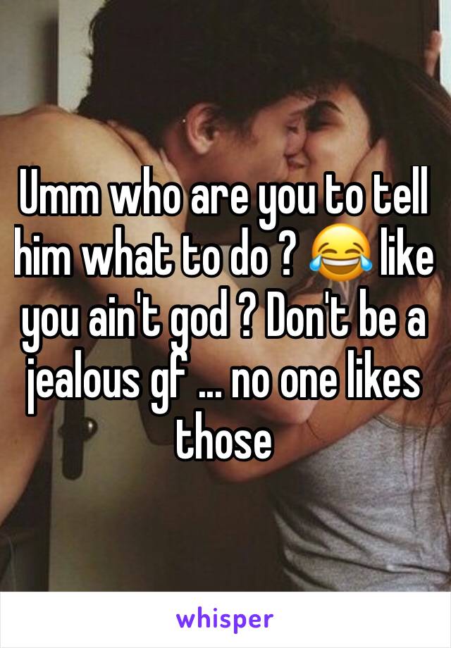 Umm who are you to tell him what to do ? 😂 like you ain't god ? Don't be a jealous gf ... no one likes those 