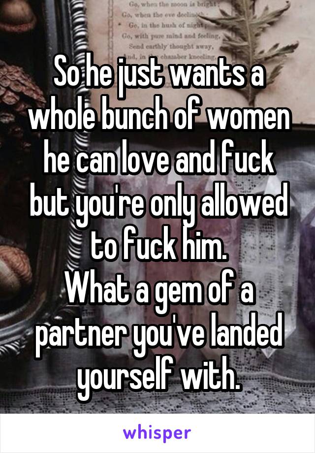 So he just wants a whole bunch of women he can love and fuck but you're only allowed to fuck him.
What a gem of a partner you've landed yourself with.