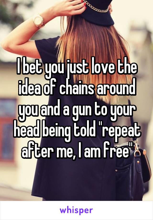 I bet you just love the idea of chains around you and a gun to your head being told "repeat after me, I am free"