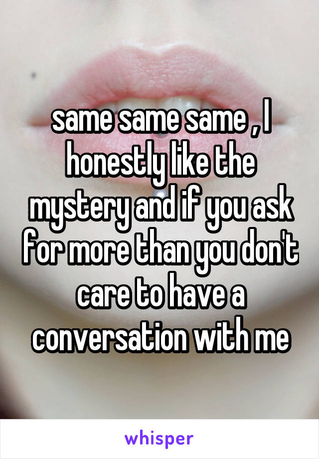 same same same , I honestly like the mystery and if you ask for more than you don't care to have a conversation with me