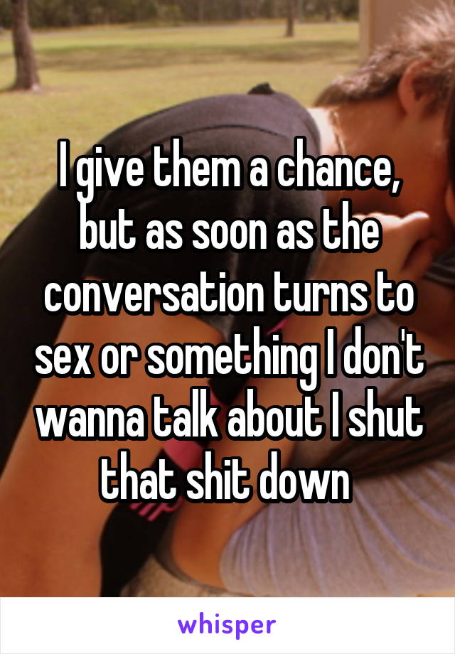 I give them a chance, but as soon as the conversation turns to sex or something I don't wanna talk about I shut that shit down 