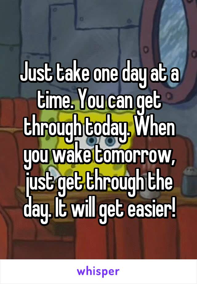 Just take one day at a time. You can get through today. When you wake tomorrow, just get through the day. It will get easier!