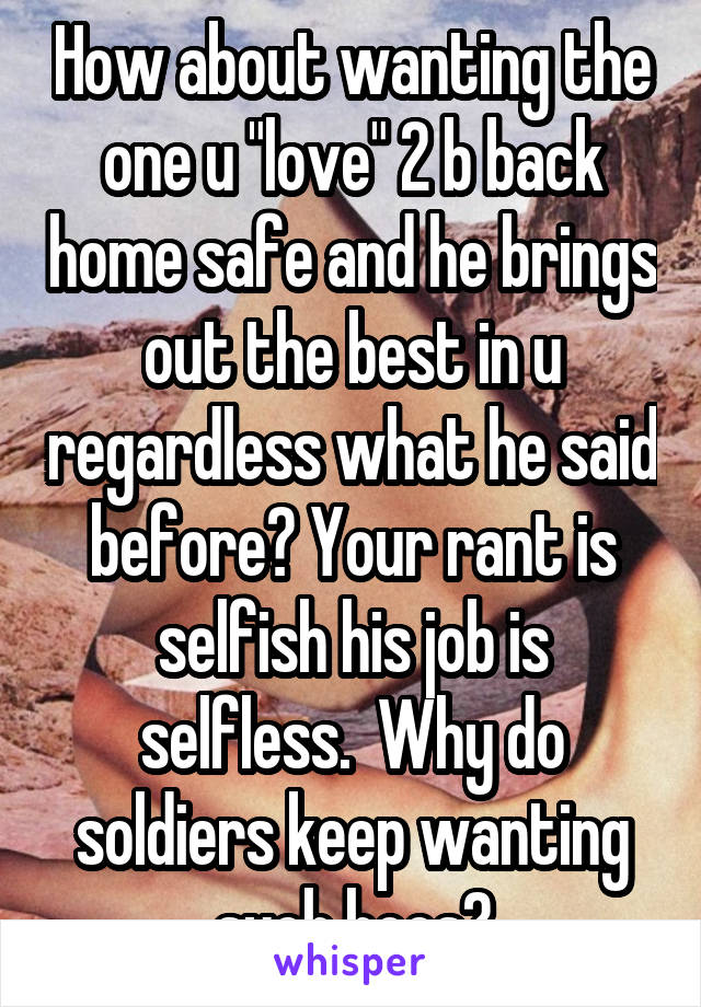 How about wanting the one u "love" 2 b back home safe and he brings out the best in u regardless what he said before? Your rant is selfish his job is selfless.  Why do soldiers keep wanting such hoes?