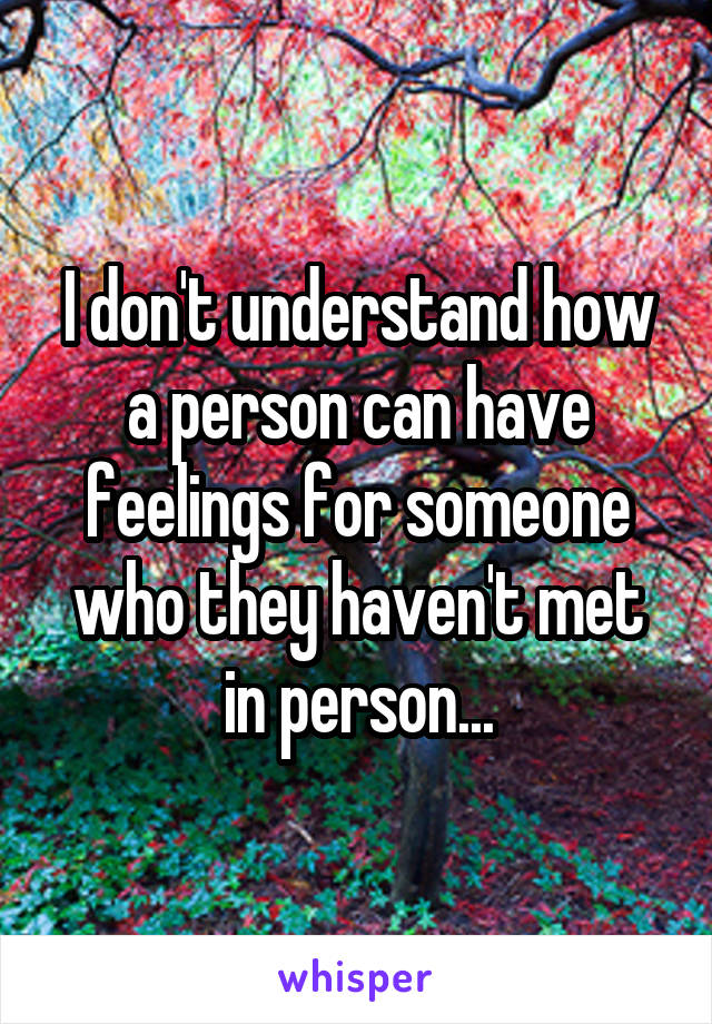 I don't understand how a person can have feelings for someone who they haven't met in person...