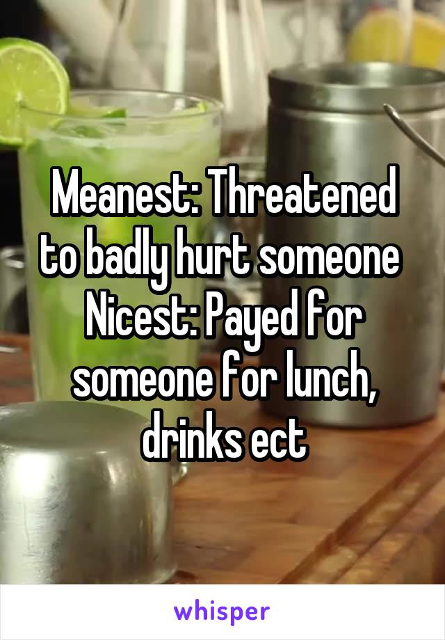 Meanest: Threatened to badly hurt someone 
Nicest: Payed for someone for lunch, drinks ect