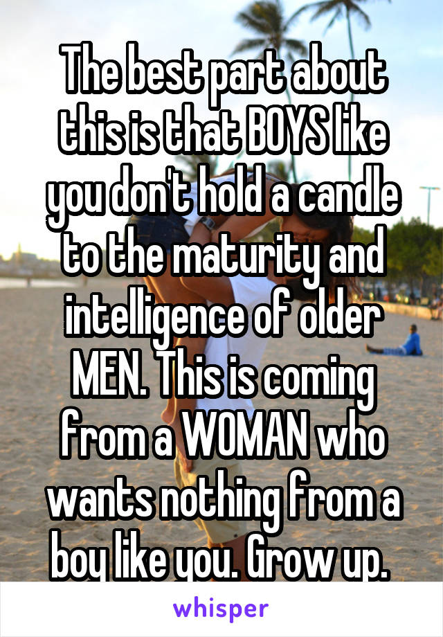 The best part about this is that BOYS like you don't hold a candle to the maturity and intelligence of older MEN. This is coming from a WOMAN who wants nothing from a boy like you. Grow up. 