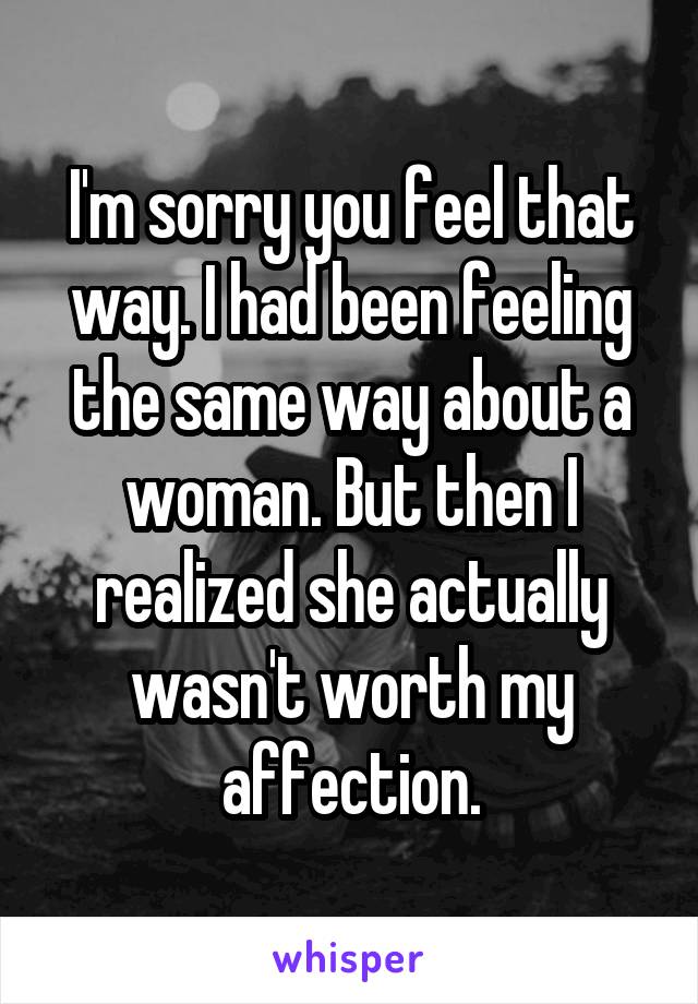 I'm sorry you feel that way. I had been feeling the same way about a woman. But then I realized she actually wasn't worth my affection.
