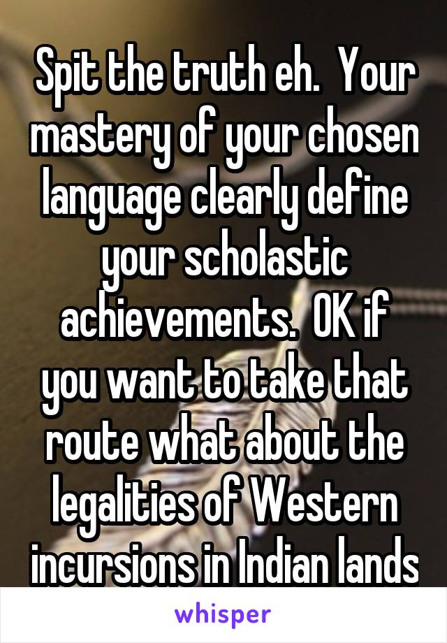 Spit the truth eh.  Your mastery of your chosen language clearly define your scholastic achievements.  OK if you want to take that route what about the legalities of Western incursions in Indian lands