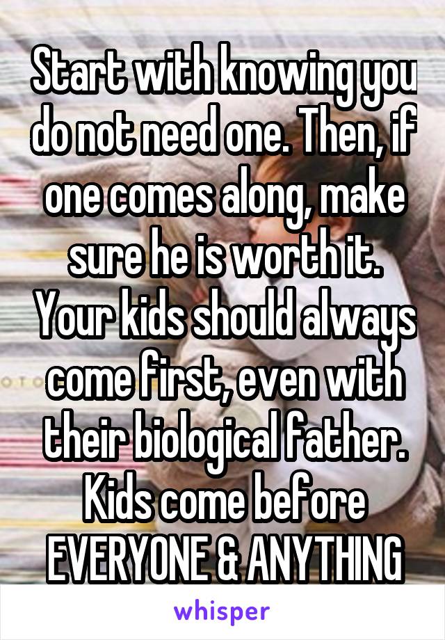 Start with knowing you do not need one. Then, if one comes along, make sure he is worth it. Your kids should always come first, even with their biological father. Kids come before EVERYONE & ANYTHING