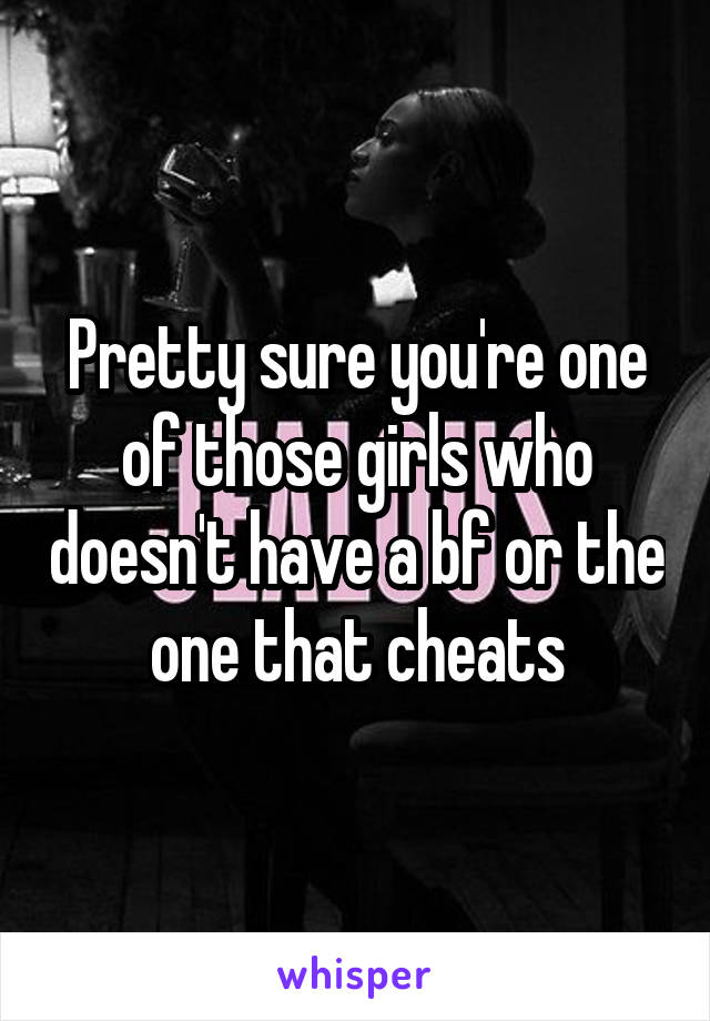 Pretty sure you're one of those girls who doesn't have a bf or the one that cheats