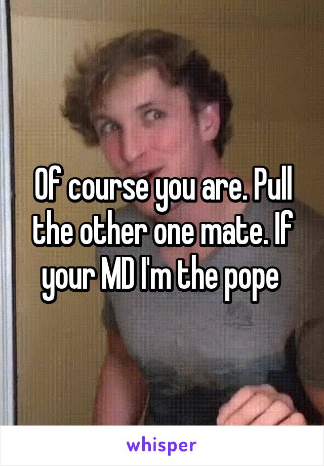 Of course you are. Pull the other one mate. If your MD I'm the pope 