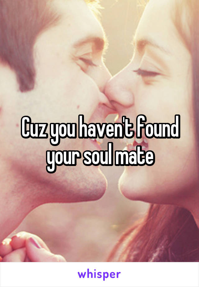 Cuz you haven't found your soul mate